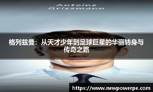 格列兹曼：从天才少年到足球巨星的华丽转身与传奇之路
